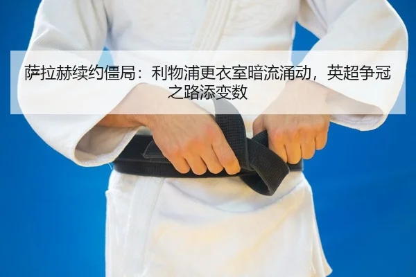 萨拉赫续约僵局：利物浦更衣室暗流涌动，英超争冠之路添变数
